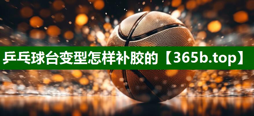 乒乓球臺變型怎樣補(bǔ)膠的 乒乓球臺變型怎樣補(bǔ)膠的
