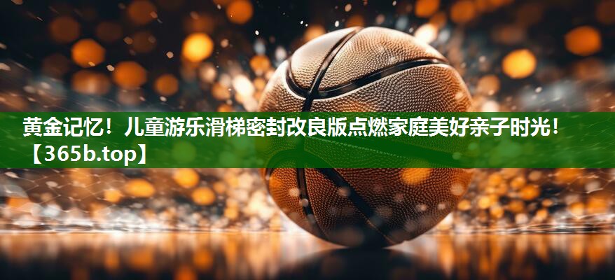 黃金記憶！兒童游樂滑梯密封改良版點(diǎn)燃家庭美好親子時(shí)光！