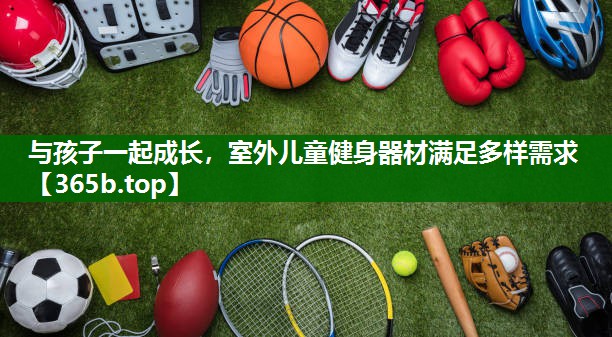 與孩子一起成長(zhǎng)，室外兒童健身器材滿足多樣需求