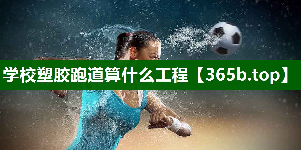 學(xué)校塑膠跑道算什么工程 學(xué)校塑膠跑道算什么工程